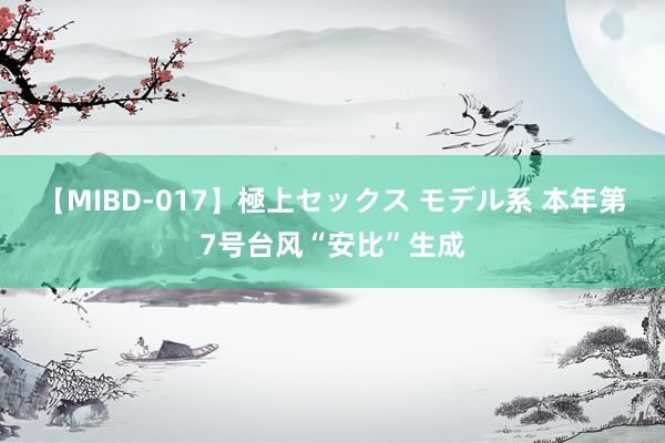【MIBD-017】極上セックス モデル系 本年第7号台风“安比”生成