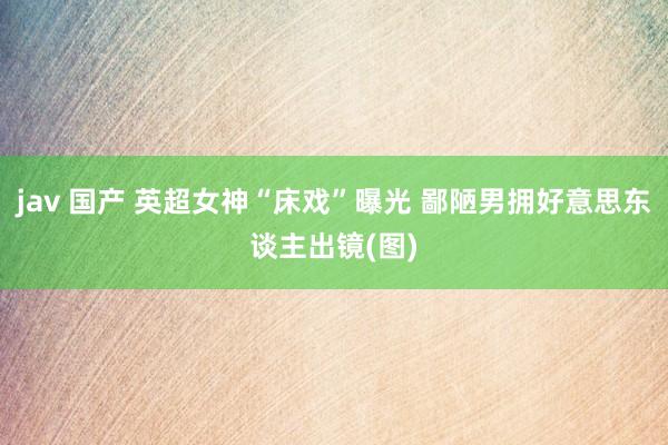 jav 国产 英超女神“床戏”曝光 鄙陋男拥好意思东谈主出镜(图)