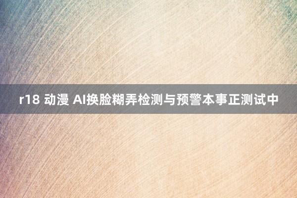 r18 动漫 AI换脸糊弄检测与预警本事正测试中