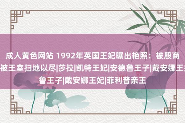 成人黄色网站 1992年英国王妃曝出艳照：被殷商吮吸脚趾，后被王室扫地以尽|莎拉|凯特王妃|安德鲁王子|戴安娜王妃|菲利普亲王