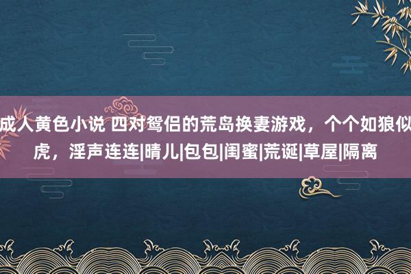 成人黄色小说 四对鸳侣的荒岛换妻游戏，个个如狼似虎，淫声连连|晴儿|包包|闺蜜|荒诞|草屋|隔离