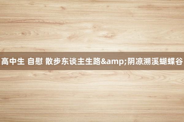 高中生 自慰 散步东谈主生路&阴凉溯溪蝴蝶谷
