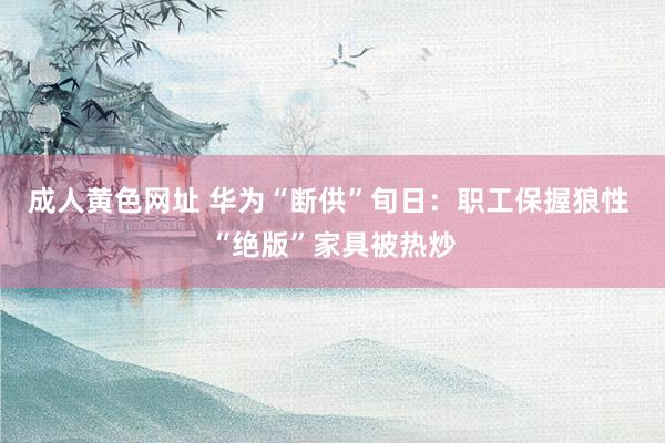 成人黄色网址 华为“断供”旬日：职工保握狼性 “绝版”家具被热炒