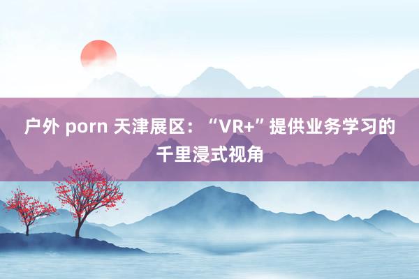 户外 porn 天津展区：“VR+”提供业务学习的千里浸式视角