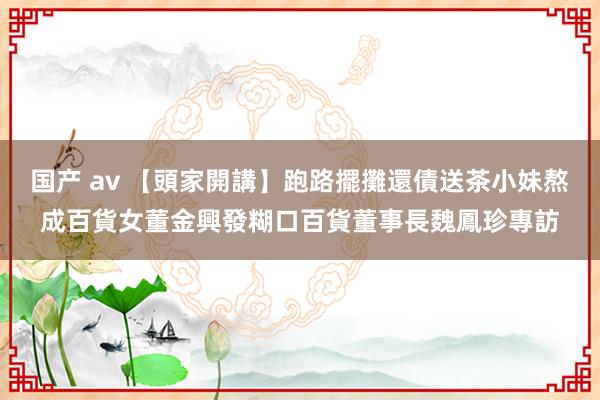 国产 av 【頭家開講】跑路擺攤還債　送茶小妹熬成百貨女董　金興發糊口百貨董事長魏鳳珍專訪