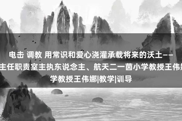 电击 调教 用常识和爱心浇灌承载将来的沃土——记西安市班主任职责室主执东说念主、航天二一茵小学教授王伟娜|教学|训导