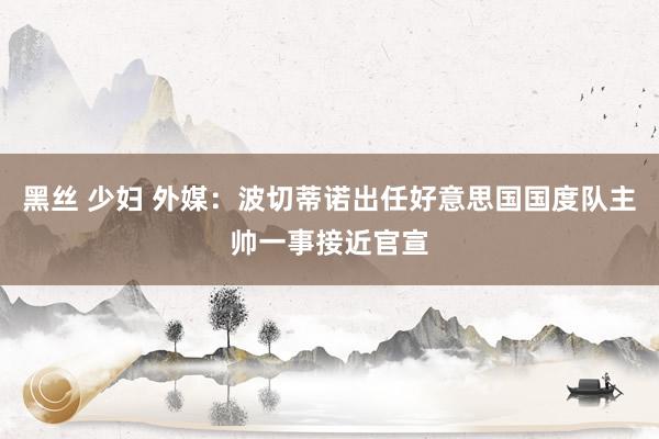 黑丝 少妇 外媒：波切蒂诺出任好意思国国度队主帅一事接近官宣
