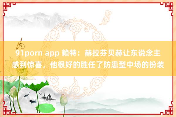 91porn app 赖特：赫拉芬贝赫让东说念主感到惊喜，他很好的胜任了防患型中场的扮装