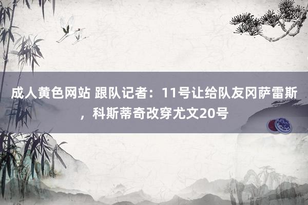 成人黄色网站 跟队记者：11号让给队友冈萨雷斯，科斯蒂奇改穿尤文20号