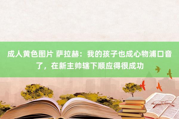 成人黄色图片 萨拉赫：我的孩子也成心物浦口音了，在新主帅辖下顺应得很成功