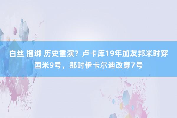 白丝 捆绑 历史重演？卢卡库19年加友邦米时穿国米9号，那时伊卡尔迪改穿7号