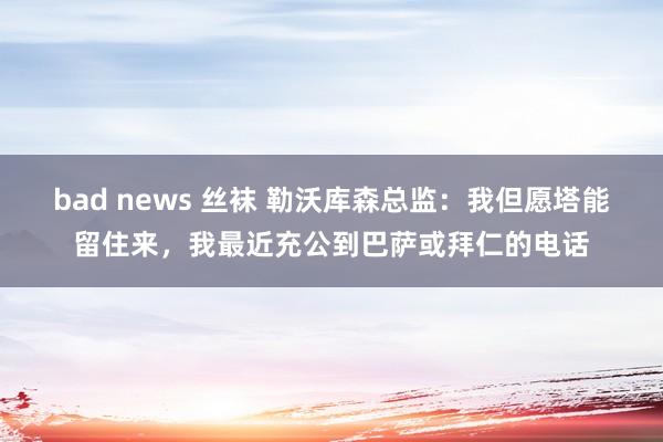 bad news 丝袜 勒沃库森总监：我但愿塔能留住来，我最近充公到巴萨或拜仁的电话