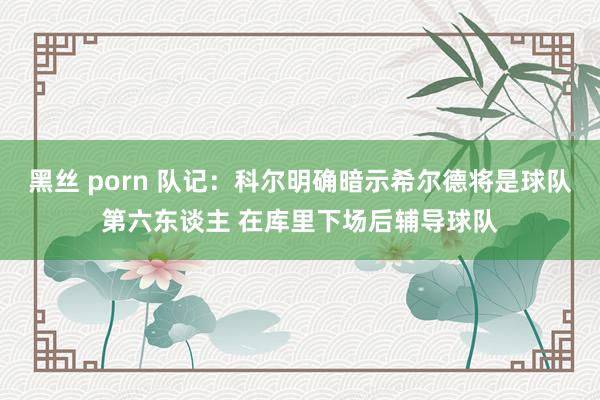 黑丝 porn 队记：科尔明确暗示希尔德将是球队第六东谈主 在库里下场后辅导球队