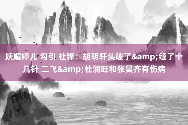 妖媚婷儿 勾引 杜锋：胡明轩头破了&缝了十几针 二飞&杜润旺和张昊齐有伤病