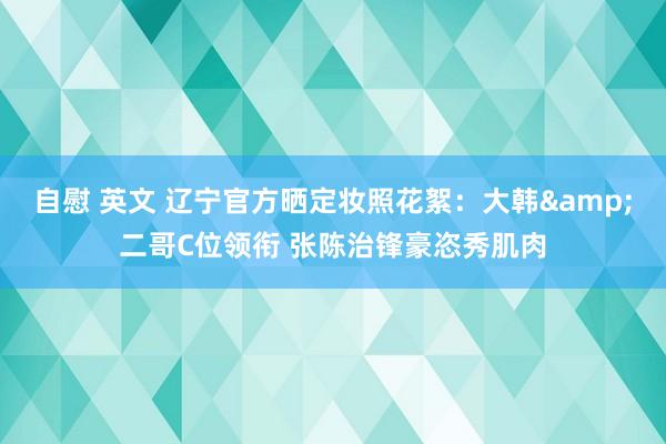自慰 英文 辽宁官方晒定妆照花絮：大韩&二哥C位领衔 张陈治锋豪恣秀肌肉