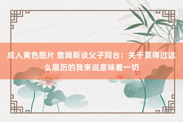 成人黄色图片 詹姆斯谈父子同台：关于莫得过这么履历的我来说意味着一切