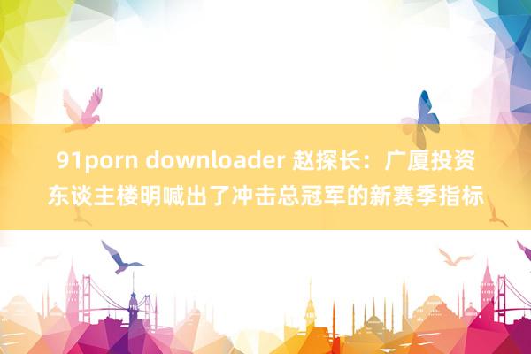 91porn downloader 赵探长：广厦投资东谈主楼明喊出了冲击总冠军的新赛季指标