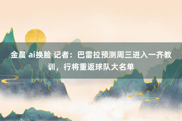 金晨 ai换脸 记者：巴雷拉预测周三进入一齐教训，行将重返球队大名单