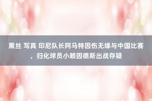 黑丝 写真 印尼队长阿马特因伤无缘与中国比赛，归化球员小赖因德斯出战存疑