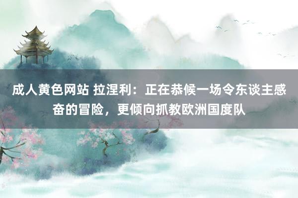 成人黄色网站 拉涅利:正在恭候一场令东谈主感奋的冒险,更倾向抓教欧洲国度队