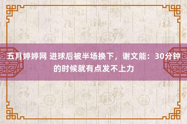 五月婷婷网 进球后被半场换下，谢文能：30分钟的时候就有点发不上力