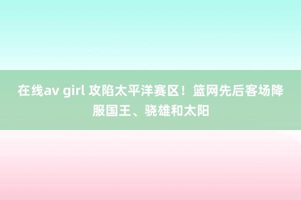 在线av girl 攻陷太平洋赛区！篮网先后客场降服国王、骁雄和太阳