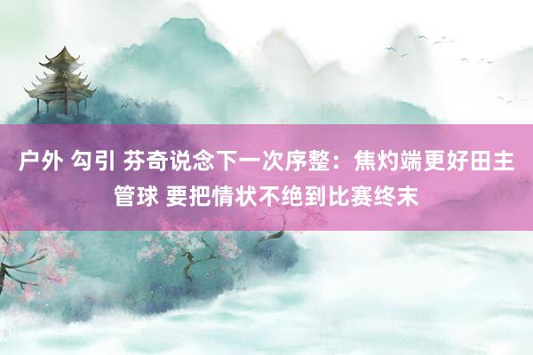 户外 勾引 芬奇说念下一次序整：焦灼端更好田主管球 要把情状不绝到比赛终末