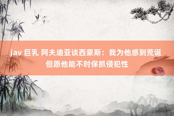 jav 巨乳 阿夫迪亚谈西蒙斯：我为他感到荒诞 但愿他能不时保抓侵犯性