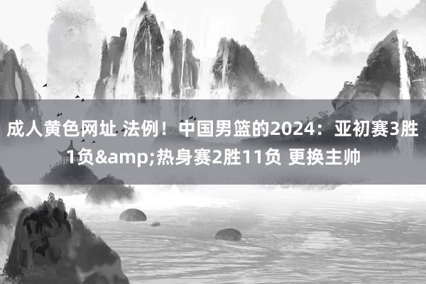 成人黄色网址 法例！中国男篮的2024：亚初赛3胜1负&热身赛2胜11负 更换主帅