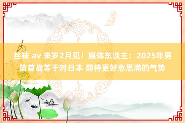 丝袜 av 来岁2月见！媒体东谈主：2025年男篮首战等于对日本 期待更好意思满的气势
