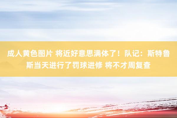 成人黄色图片 将近好意思满体了！队记：斯特鲁斯当天进行了罚球进修 将不才周复查