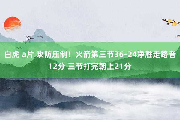 白虎 a片 攻防压制！火箭第三节36-24净胜走路者12分 三节打完朝上21分