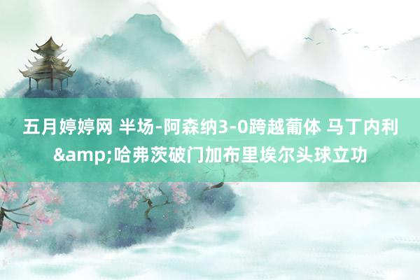 五月婷婷网 半场-阿森纳3-0跨越葡体 马丁内利&哈弗茨破门加布里埃尔头球立功