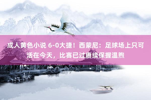 成人黄色小说 6-0大捷！西蒙尼：足球场上只可活在今天，比赛已过赓续保握温煦