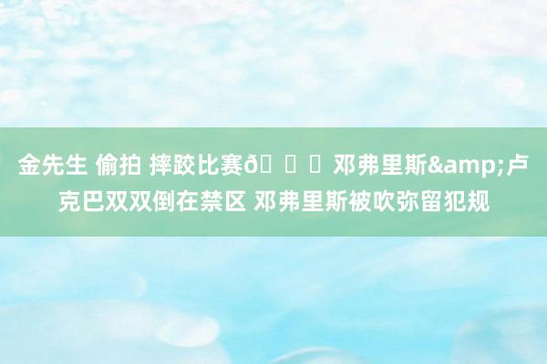 金先生 偷拍 摔跤比赛😂邓弗里斯&卢克巴双双倒在禁区 邓弗里斯被吹弥留犯规