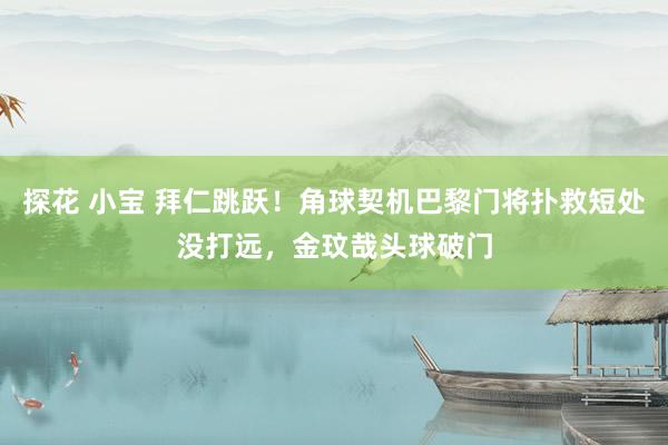 探花 小宝 拜仁跳跃！角球契机巴黎门将扑救短处没打远，金玟哉头球破门