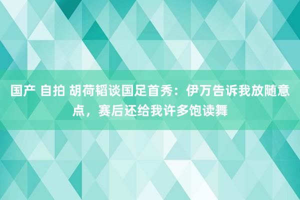 国产 自拍 胡荷韬谈国足首秀：伊万告诉我放随意点，赛后还给我许多饱读舞