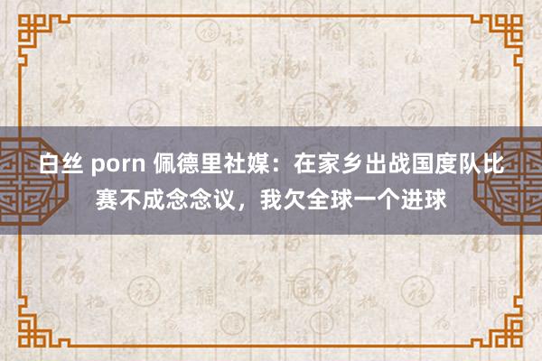 白丝 porn 佩德里社媒：在家乡出战国度队比赛不成念念议，我欠全球一个进球