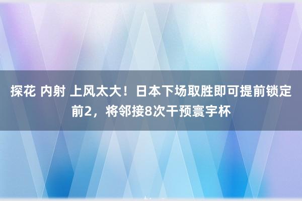 探花 内射 上风太大！日本下场取胜即可提前锁定前2，将邻接8次干预寰宇杯