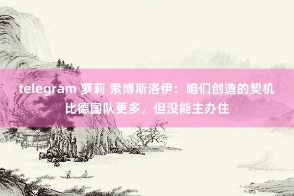 telegram 萝莉 索博斯洛伊:咱们创造的契机比德国队更多,但没能主办住