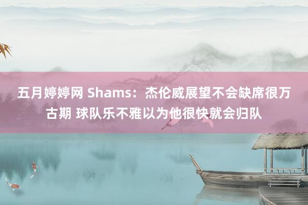 五月婷婷网 Shams：杰伦威展望不会缺席很万古期 球队乐不雅以为他很快就会归队