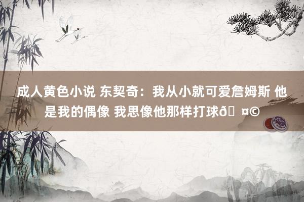 成人黄色小说 东契奇：我从小就可爱詹姆斯 他是我的偶像 我思像他那样打球🤩