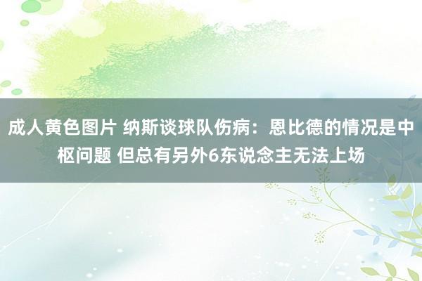 成人黄色图片 纳斯谈球队伤病：恩比德的情况是中枢问题 但总有另外6东说念主无法上场