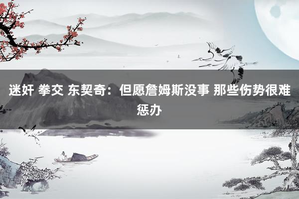 迷奸 拳交 东契奇：但愿詹姆斯没事 那些伤势很难惩办