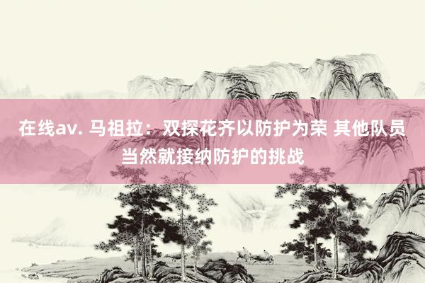 在线av. 马祖拉：双探花齐以防护为荣 其他队员当然就接纳防护的挑战