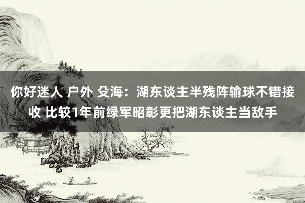 你好迷人 户外 殳海：湖东谈主半残阵输球不错接收 比较1年前绿军昭彰更把湖东谈主当敌手