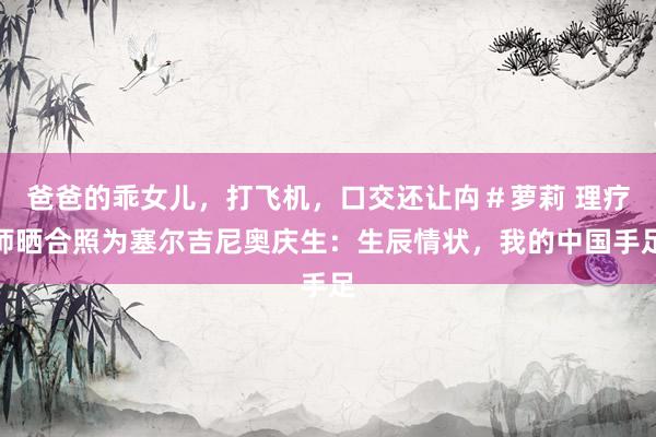 爸爸的乖女儿，打飞机，口交还让禸＃萝莉 理疗师晒合照为塞尔吉尼奥庆生：生辰情状，我的中国手足