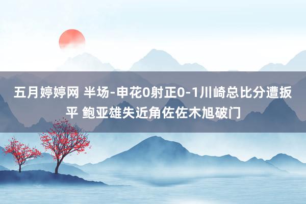 五月婷婷网 半场-申花0射正0-1川崎总比分遭扳平 鲍亚雄失近角佐佐木旭破门