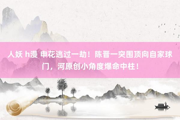 人妖 h漫 申花逃过一劫！陈晋一突围顶向自家球门，河原创小角度爆命中柱！