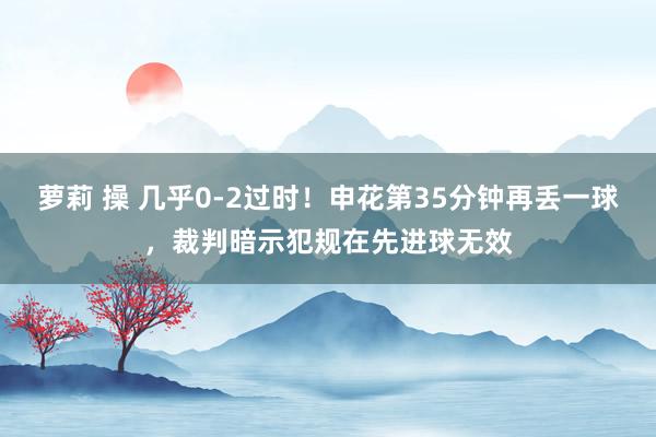 萝莉 操 几乎0-2过时！申花第35分钟再丢一球，裁判暗示犯规在先进球无效